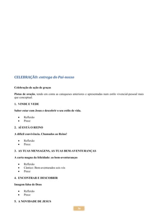 36
CELEBRAÇÃO: entrega do Pai-nosso
Celebração de ação de graças
Pistas de oração, tendo em conta as catequeses anteriores e apresentadas num estilo vivencial-pessoal mais
que conceptual.
1. VINDE E VEDE
Saber estar com Jesus e descobrir o seu estilo de vida.
 Reflexão
 Prece
2. AÍ ESTÁ O REINO
A difícil convivência. Chamados ao Reino!
 Reflexão
 Prece
3. AS TUAS MENSAGENS, AS TUAS BEM-AVENTURANÇAS
A carta magna da felicidade: as bem-aventuranças
 Reflexão
 Cântico: Bem-aventurados sois vós
 Prece
4. ENCONTRAR E DESCOBRIR
Imagem falsa de Deus
 Reflexão
 Prece
5. A NOVIDADE DE JESUS
 