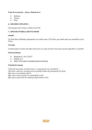 37
Fome de ser pessoas… Jesus, o homem novo
 Reflexão
 Cântico
 Prece
6. ORAMOS COM JESUS
Jesus porque rezas? Amas e confias em teu Pai
7. RITO DE ENTREGA DO PAI NOSSO
Sentido
No final desta celebração entregaremos um cartão como o Pai Nosso que remete para um comentário ao pai
Nosso.
O cartão
O cartão pode ter escrito num lado o Pai-nosso e no outro um breve texto que convide a descobrir e a assimilar
Possíveis leituras
 Romanos 8, 14-17.26-27
 Gálatas 4, 4
 Salmo 102 (canta a bondade paterna de Deus)
Fórmula de entrega
Toma em tuas mãos este Pai-nosso e o esquema do seu comentário:
Descobre, saboreia, assimila nela as grandes linhas do pensamento de Jesus.
Que seja o teu alimento diário.
Que seja a nossa oração na comunidade cristã.
Que seja a expressão da confiança depositada no Pai.
 