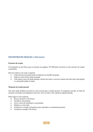 38
ENCONTRO DE ORAÇÃO: o Pai-nosso
Encontro de oração
O Comentário ao pai Nosso que se encontra nas páginas 193-200 pode converter-se num encontro de oração
comunitária.
Para isso tenha-se em conta o seguinte:
 Cada uma das invocações pode ser lida por um membro do grupo.
 Sugere-se uma leitura calma, pausada.
 Uma música suave de fundo durante a leitura dos testos e com um volume mais alto entre uma petição
e a outra pode ajudar à oração.
Momento de oração pessoal
Este texto pode também converter-se num recurso para a oração pessoal. O catequista convida, no final do
encontro a recordar com frequência este texto, servir-se dele e orar a partir de alguma petição.
Pode seguir-se este esquema:
 Reza-se primeiro o Pai Nosso.
 Escolhe-se uma petição.
 Lê-se o texto de comentário a essa petição.
 Medita-se o texto lido.
 Continua-se a oração com palavras que exprimam os sentimentos pessoais.
 Termina-se rezando o Pai Nosso.
 