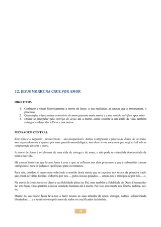 39
12. JESUS MORRE NA CRUZ POR AMOR
OBJETIVOS
1. Conhecer e situar historicamente a morte de Jesus: a sua realidade, as causas que a provocaram, o
processo.
2. Contemplar e interiorizar o mistério de amor presente nesta morte e o seu sentido salvífico «por nós».
3. Deixar-se interpelar pela entrega de Jesus até à morte, como convite a um estilo de vida também
entregue e oferecido: a Deus e aos outros.
MENSAGEM CENTRAL
Este tema e o seguinte – ressurreição – são inseparáveis. Ambos configuram a páscoa de Jesus. Se os trata-
mos separadamente é apenas por uma questão metodológica, mas deve ter-se em conta que na fé cristã não se
compreende um sem o outro.
A morte de Jesus é o culminar de uma vida de entrega e de amor, e não pode se entendida desvinculada de
toda a sua vida.
Há causas históricas que levam Jesus à cruz e que se refletem nos dois processos a que é submetido: causas
«religiosas» para os judeus e «políticas» para os romanos.
Para nós, cristãos, é importante sobretudo o sentido desta morte que se exprime nos textos da primeira tradi-
ção cristã de várias formas: «Morreu por nós…, pelos nossos pecados…, amou-nos e entregou-se por nós….».
Na morte de Jesus torna-se claro a sua fidelidade plena ao Pai, mas também a fidelidade de Deus à humanida-
de: em Jesus, Deus partilha a nossa condição humana até à morte. Por isso esta morte nos liberta, redime, sal-
va.
Diante da sua morte Jesus leva-nos a fazer nossas as suas atitudes de amor, entrega, dádiva, solidariedade
libertadora…, e a sentirmo-nos próximos de todos os crucificados da história.
 