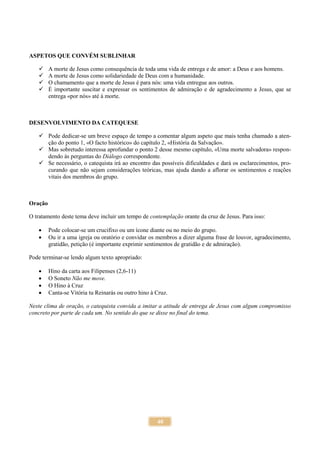 40
ASPETOS QUE CONVÉM SUBLINHAR
 A morte de Jesus como consequência de toda uma vida de entrega e de amor: a Deus e aos homens.
 A morte de Jesus como solidariedade de Deus com a humanidade.
 O chamamento que a morte de Jesus é para nós: uma vida entregue aos outros.
 É importante suscitar e expressar os sentimentos de admiração e de agradecimento a Jesus, que se
entrega «por nós» até à morte.
DESENVOLVIMENTO DA CATEQUESE
 Pode dedicar-se um breve espaço de tempo a comentar algum aspeto que mais tenha chamado a aten-
ção do ponto 1, «O facto histórico» do capítulo 2, «História da Salvação».
 Mas sobretudo interessa aprofundar o ponto 2 desse mesmo capítulo, «Uma morte salvadora» respon-
dendo às perguntas do Diálogo correspondente.
 Se necessário, o catequista irá ao encontro das possíveis dificuldades e dará os esclarecimentos, pro-
curando que não sejam considerações teóricas, mas ajuda dando a aflorar os sentimentos e reações
vitais dos membros do grupo.
Oração
O tratamento deste tema deve incluir um tempo de contemplação orante da cruz de Jesus. Para isso:
 Pode colocar-se um crucifixo ou um ícone diante ou no meio do grupo.
 Ou ir a uma igreja ou oratório e convidar os membros a dizer alguma frase de louvor, agradecimento,
gratidão, petição (é importante exprimir sentimentos de gratidão e de admiração).
Pode terminar-se lendo algum texto apropriado:
 Hino da carta aos Filipenses (2,6-11)
 O Soneto Não me move.
 O Hino à Cruz
 Canta-se Vitória tu Reinarás ou outro hino à Cruz.
Neste clima de oração, o catequista convida a imitar a atitude de entrega de Jesus com algum compromisso
concreto por parte de cada um. No sentido do que se disse no final do tema.
 