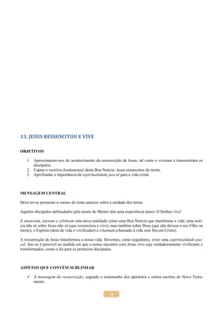 41
13. JESUS RESSUSCITOU E VIVE
OBJETIVOS
1. Aproximarmo-nos do acontecimento da ressurreição de Jesus, tal como o viveram e transmitiram os
discípulos.
2. Captar o mistério fundamental desta Boa Notícia: Jesus ressuscitou da morte.
3. Aprofundar a importância da espiritualidade pascal para a vida cristã.
MENSAGEM CENTRAL
Deve ter-se pressente a «nota» do tema anterior sobre a unidade dos temas
Aqueles discípulos defraudados pela morte do Mestre têm uma experiência única: O Senhor vive!
E anunciam, narram e celebram esta nova realidade como uma Boa Notícia que transforma a vida: uma notí-
cia não só sobre Jesus não só (que ressuscitou e vive), mas também sobre Deus (que não deixou o seu Filho na
morte), o Espírito (dom de vida e vivificador) e o homem (chamado à vida sem fim em Cristo).
A ressurreição de Jesus transformou a nossa vida. Devemos, como seguidores, viver uma espiritualidade pas-
cal. Isto só é possível na medida em que o nosso encontro com Jesus vivo seja verdadeiramente vivificante e
transformador, como o foi para os primeiros discípulos.
ASPETOS QUE CONVÉM SUBLINHAR
 A mensagem da ressurreição, segundo o testemunho dos apóstolos e outros escritos do Novo Testa-
mento.
 