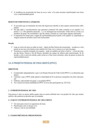 42
 A incidência da ressurreição de Jesus na nossa vidai: a fé como encontro transformador com Jesus
vivo, a espiritualidade pascal.
DESENVOLVIMENTO DA CATEQUESE
 É necessário que no tratamento do tema não fiquem por abordar os dois aspetos anteriormente subli-
nhados
 Há algo sobre o «acontecimento» que queremos comentar? Ou então comentar os no capítulo 2 os
pontos 1 e 2, «Os apóstolos anunciam…» e «A mensagem da ressurreição». Pode reler-se o texto e os
membros do grupo vão assinalando o que lhe chama a atenção ou o que requer alguma explicação).
 É importante ter tempo para o aspeto da espiritualidade pascal (ponto 2 do capítulo 3), respeitando os
«lugares atuais do encontro com Cristo ressuscitado.
Oração
 Logo ao início do tema ou então no meio – depois da Boa Notícia da ressurreição – acende-se o círio
pascal ou um ouro círio bonito como símbolo de Cristo vivo e coloca-se no meio do grupo.
 Termina-se a reunião recitando em conjunto – pode ser também um leitor a fazê-lo – o hino da Litur-
gia das Horas, Nasceu o Sol da Páscoa, deixando um espaço de silêncio para interiorização. Se Se
acende o círio a meio da reunião, pode recitar-se o hino nesse momento, antes de passar ao ponto da
espiritualidade pascal.
14. O PROJETO PESSOAL DE VIDA CRISTÃ (PPVC)
OBJETIVOS
1. Compreender adequadamente o que é um Projeto Pessoal de Vida Cristã (PPVC) e as dimensões que
abarca.
2. Valorizar o que o PPVC pode aportar à maturidade da fé no processo catequético de estilo catecume-
nal.
3. Elaborar, cada membro do grupo, o seu próprio PPVC.
4. Ver o desenvolvimento detalhado do PPVC no livro dos participantes (p. 225-232).
1. O PROJETO PESSOAL DE VIDA
Uma pessoa é mais ou menos adulta quanto mais ou menos definido tem o seu projeto de vida, que orienta,
unifica e dá coerência às decisões que vai tomando.
2. O QUE É UM PROJETO PESSOAL DE VIDA CRISTÃ
 Um meio para crescer no seguimento de Jesus.
 Planificação como se deseja viver.
 Abarca a vida na sua totalidade.
3. PASSOS PRÉVIOS OU PRESSUPOSTOS
 