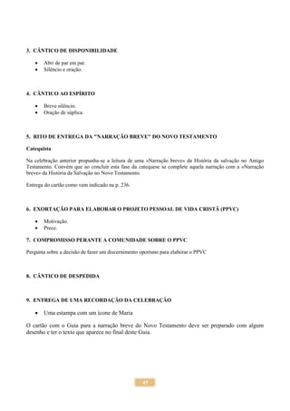 45
3. CÂNTICO DE DISPONIBILIDADE
 Abri de par em par.
 Silêncio e oração.
4. CÂNTICO AO ESPÍRITO
 Breve silêncio.
 Oração de súplica.
5. RITO DE ENTREGA DA "NARRAÇÃO BREVE" DO NOVO TESTAMENTO
Catequista
Na celebração anterior propunha-se a leitura de uma «Narração breve» da História da salvação no Antigo
Testamento. Convém que ao concluir esta fase da catequese se complete aquela narração com a «Narração
breve» da História da Salvação no Novo Testamento.
Entrega do cartão como vem indicado na p. 236.
6. EXORTAÇÃO PARA ELABORAR O PROJETO PESSOAL DE VIDA CRISTÃ (PPVC)
 Motivação.
 Prece.
7. COMPROMISSO PERANTE A COMUNIDADE SOBRE O PPVC
Pergunta sobre a decisão de fazer um discernimento oportuno para elaborar o PPVC
8. CÂNTICO DE DESPEDIDA
9. ENTREGA DE UMA RECORDAÇÃO DA CELEBRAÇÃO
 Uma estampa com um ícone de Maria
O cartão com o Guia para a narração breve do Novo Testamento deve ser preparado com algum
desenho e ter o texto que aparece no final deste Guia.
 