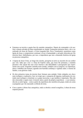 47
 Entramos na terceira e quarta fase do caminho catequético. Depois de contemplar e de usu-
fruir o desejo salvador de Deus manifestado no Antigo Testamento (primeira fase), e de o ver
realizado em Jesus de Nazaré, o Cristo (segunda fase, Novo Testamento), assumimos como
Igreja de Jesus o compromisso continuar a levar à humanidade a salvação oferecida por Ele
(terceira fase). Sublinhamos, por isso, a importância que tem a dimensão histórica da Igreja
no processo catequético.
 A Igreja de Jesus Cristo, ao longo dos séculos, peregrina na terra ao encontro do seu senhor
que vem. Sabe que a luz e a força do Espírito santo, que Jesus lhe prometeu, a mantém
paciente e fiel, apesar das suas crises internas e das dificuldades e perseguições que experi-
menta sem cessar. Enquanto caminha neste mundo, solidária com as alegrias e as esperanças,
dores e trabalhos dos homens, aguarda com humilde confiança e vigilante ardor, o retorno do
Senhor, a sua gloriosa vinda.
 Os dois primeiros temas da terceira fazer formam uma unidade. Estão redigidos em chave
mais teológica e explicativa. Isso vai exigir que o catequista dê algumas explicações de con-
teúdo mais teológico e doutrinal, se o grupo necessitar, o que também é importante. Mas não
deve descuidar o aspeto mais vivencial, tanto a partir da própria experiência – o seu testemu-
nho de se sentir Igreja – como a partir da experiência dos membros do grupo, tendo em conta
as perguntas que vão marcando a reflexão do tema.
 Com a quarta e última fase catequética, onde se aborda a moral evangélica, é altura da nossa
resposta pessoal.
 