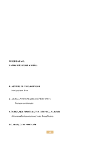 48
TERCEIRA FASE.
CATEQUESES SOBRE A IGREJA
1. A IGREJA DE JESUS, O SENHOR
Deus quer-nos livres
2. A IGREJA VIVIFICADA PELO ESPÍRITO SANTO
Carismas e ministérios
3. IGREJA, QUE FIZESTE DA TUA MISSÃO SALVADORA?
Algumas ações importantes ao longo da sua história
CELEBRAÇÃO DE PASSAGEM
 