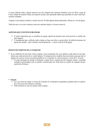 50
A nossa reflexão sobre a Igreja centra-se nas três imagens (de estrutura trinitária): povo de Deus, corpo de
Cristo, templo do Espírito Santo, de maneira sucinta, mas aportando dados que permitam ter uma visão basi-
camente completa.
A Igreja é convocação (reunião) e missão (envio). Se falta alguma destas dimensões, falseia-se o ser da Igreja.
Tudo isto tem a ver com a maneira como nos sentimos Igreja e vivemos como tal.
ASPETOS QUE CONVÉM SUBLINHAR
 É muito importante que os membros do grupo captem da maneira mais clara possível o sentido das
três imagens.
 É fundamental que a reflexão sobre a Igreja se faça com afeto e suscite afeto. Os defeitos humanos da
Igreja não anulam – pelo contrário, devem potenciar – a nossa visão de fé da Igreja.
DESENVOLVIMENTO DA CATEQUESE
 Se no ambiente há uma forte crítica à Igreja e uma acentuação dos seus defeitos, pode partir-se da expe-
riência que cada um tem de se «sentir Igreja». O catequista deve moderar bem este ponto, para que não se
alargue em excesso. Se for conveniente pode ler-se e comentar-se, neste momento, o texto de C. Carreto.
 O corpo principal da reunião é destinado a captar bem o sentido das três imagens, desde o conteúdo
teológico (eclesiológico) até ao sentido vivencial para nós. Pode fazer-se a partir do conjunto de per-
guntas dos Diálogos.
 Oração
 Ler, em clima de oração, os textos do Vaticano II. Comentários espontâneos (podem fazer-se repetin-
do a frase que mais chamou a atenção).
 Pode terminar-se com um cântico sobre a Igreja…
 