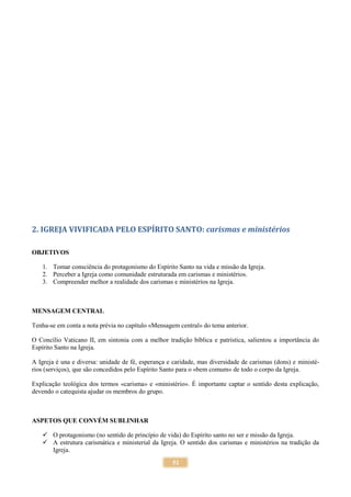 51
2. IGREJA VIVIFICADA PELO ESPÍRITO SANTO: carismas e ministérios
OBJETIVOS
1. Tomar consciência do protagonismo do Espírito Santo na vida e missão da Igreja.
2. Perceber a Igreja como comunidade estruturada em carismas e ministérios.
3. Compreender melhor a realidade dos carismas e ministérios na Igreja.
MENSAGEM CENTRAL
Tenha-se em conta a nota prévia no capítulo «Mensagem central» do tema anterior.
O Concílio Vaticano II, em sintonia com a melhor tradição bíblica e patrística, salientou a importância do
Espírito Santo na Igreja.
A Igreja é una e diversa: unidade de fé, esperança e caridade, mas diversidade de carismas (dons) e ministé-
rios (serviços), que são concedidos pelo Espírito Santo para o «bem comum» de todo o corpo da Igreja.
Explicação teológica dos termos «carisma» e «ministério». É importante captar o sentido desta explicação,
devendo o catequista ajudar os membros do grupo.
ASPETOS QUE CONVÉM SUBLINHAR
 O protagonismo (no sentido de princípio de vida) do Espírito santo no ser e missão da Igreja.
 A estrutura carismática e ministerial da Igreja. O sentido dos carismas e ministérios na tradição da
Igreja.
 