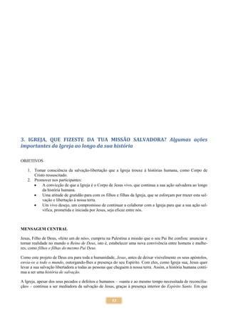 53
3. IGREJA, QUE FIZESTE DA TUA MISSÃO SALVADORA? Algumas ações
importantes da Igreja ao longo da sua história
OBJETIVOS
1. Tomar consciência da salvação-libertação que a Igreja trouxe à histórias humana, como Corpo de
Cristo ressuscitado.
2. Promover nos participantes:
 A convicção de que a Igreja é o Corpo de Jesus vivo, que continua a sua ação salvadora ao longo
da história humana.
 Uma atitude de gratidão para com os filhos e filhas da Igreja, que se esforçam por trazer esta sal-
vação e libertação à nossa terra.
 Um vivo desejo, um compromisso de continuar a colaborar com a Igreja para que a sua ação sal-
vífica, prometida e iniciada por Jesus, seja eficaz entre nós.
MENSAGEM CENTRAL
Jesus, Filho de Deus, «feito um de nós», cumpriu na Palestina a missão que o seu Pai lhe confiou: anunciar e
tornar realidade no mundo o Reino de Deus, isto é, estabelecer uma nova convivência entre homens e mulhe-
res, como filhos e filhas do mesmo Pai Deus.
Como este projeto de Deus era para toda a humanidade, Jesus, antes de deixar visivelmente os seus apóstolos,
envia-os a todo o mundo, outorgando-lhes a presença do seu Espírito. Com eles, como Igreja sua, Jesus quer
levar a sua salvação libertadora a todas as pessoas que cheguem à nossa terra. Assim, a história humana conti-
nua a ser uma história de salvação.
A Igreja, apesar dos seus pecados e defeitos e humanos – «santa e ao mesmo tempo necessitada de reconcilia-
ção» – continua a ser mediadora da salvação de Jesus, graças à presença interior do Espírito Santo. Em que
 