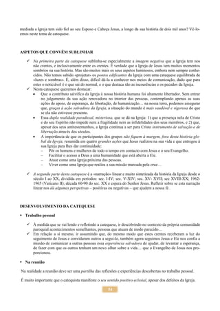 54
mediada a Igreja tem sido fiel ao seu Esposo e Cabeça Jesus, a longo da sua história de dois mil anos? Vê-lo-
emos neste tema de catequese.
ASPETOS QUE CONVÉM SUBLINHAR
 Na primeira parte da catequese sublinha-se especialmente a imagem negativa que a Igreja tem nos
não crentes, e inclusivamente entre os crentes. É verdade que a Igreja de Jesus tem muitos momentos
sombrios na sua história. Mas são muitos mais os seus aspetos luminosos, embora nem sempre conhe-
cidos. Não temos sabido «projetar» os pontos edificantes da Igreja com uma catequese equilibrada de
«luzes e sombras». É, além disso, difícil dá-la a conhecer nos meios de comunicação, dado que para
estes o noticiável é o que sai do normal, e o que destaca são as incoerências e os pecados da Igreja.
 Nesta catequese queremos destacar:
 Que o contributo salvífico da Igreja à nossa história humana foi altamente libertador. Sem entrar
no julgamento da sua ação renovadora no interior das pessoas, contemplando apenas as suas
ações de apoio, de esperança, de libertação, de humanização… na nossa terra, podemos assegurar
que, graças à ação salvadora da Igreja, a situação do mundo é mais saudável e vigorosa do que
se ela não estivesse presente.
 Essa dupla realidade paradoxal, misteriosa, que se dá na Igreja: 1) que a presença nela de Cristo
e do seu Espírito não impede nem a fragilidade nem as infidelidades dos seus membros, e 2) que,
apesar dos seus antitestemunhos, a Igreja continua a ser para Cristo instrumento de salvação e de
libertação através dos séculos.
 A importância de que os participantes dos grupos não fiquem à margem, fora desta história glo-
bal da Igreja, resumida em quatro grandes ações que Jesus realizou na sua vida e que entregou à
sua Igreja para lhes dar continuidade:
– Pôr os homens e mulheres de todo o tempo em contacto com Jesus e o seu Evangelho.
– Facilitar o acesso a Deus a uma humanidade que está aberta a Ele.
– Atuar como uma Igreja próxima das pessoas.
– Viver como uma Igreja que realiza a sua missão marcada pela cruz…
 A segunda parte desta catequese é a «narração» linear e muito sintetizada da história da Igreja desde o
século I ao XX, dividida em períodos: sec. I-IV; sec. V-XIV; sec. XV- XVII; sec XVIII-XX; 1962-
1965 (Vaticano II); década 60-90 do sec. XX e espera do Senhor Jesus. Refletir sobre se esta narração
linear nos dá algumas perspetivas – positivas ou negativas – que ajudem a nossa fé .
DESENVOLVIMENTO DA CATEQUESE
 Trabalho pessoal
 À medida que se vai lendo e refletindo a catequese, ir descobrindo no contexto da própria comunidade
paroquial acontecimentos semelhantes, pessoas que atuam de modo parecido…
 Em relação a si mesmo, ir assumindo que, do mesmo modo que estes crentes receberam a luz do
seguimento de Jesus e convidaram outros a segui-lo, também agora seguimos Jesus e Ele nos confia a
missão de comunicar a outras pessoas essa experiência salvadora de ajudar, de levantar a esperança,
de fazer com que os outros tenham um novo olhar sobre a vida… que o Evangelho de Jesus nos pro-
porcionou.
 Na reunião
Na realidade a reunião deve ser uma partilha das reflexões e experiências descobertas no trabalho pessoal.
É muito importante que o catequista manifeste o seu sentido positivo eclesial, apesar dos defeitos da Igreja.
 