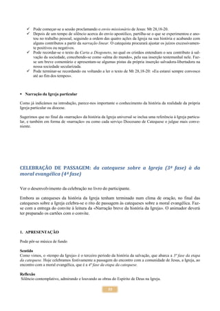 55
 Pode começar-se a sessão proclamando o envio missionário de Jesus: Mt 28,18-20.
 Depois de um tempo de silêncio acerca do envio apostólico, partilha-se o que se experimentou e ano-
tou no trabalho pessoal, seguindo a ordem das quatro ações da Igreja na sua história e acabando com
alguns contributos a partir da narração linear. O catequista procurará ajustar os juízos excessivamen-
te positivos ou negativos.
 Pode recordar-se o texto da Carta a Diogoneto, no qual os cristãos entendiam o seu contributo à sal-
vação da sociedade, concebendo-se como «alma do mundo», pela sua inserção testemunhal nele. Faz-
se um breve comentário e apresentam-se algumas pistas da própria inserção salvadora-libertadora na
nossa sociedade secularizada.
 Pode terminar-se recordando ou voltando a ler o texto de Mt 28,18-20: «Eu estarei sempre convosco
até ao fim dos tempos».
 Narração da Igreja particular
Como já indicámos na introdução, parece-nos importante o conhecimento da história da realidade da própria
Igreja particular ou diocese.
Sugerimos que no final da «narração» da história da Igreja universal se inclua uma referência à Igreja particu-
lar, e também em forma de «narração» ou como cada serviço Diocesano de Catequese o julgue mais conve-
niente.
CELEBRAÇÃO DE PASSAGEM: da catequese sobre a Igreja (3ª fase) à da
moral evangélica (4ª fase)
Ver o desenvolvimento da celebração no livro do participante.
Embora as catequeses da história da Igreja tenham terminado num clima de oração, no final das
catequeses sobre a Igreja celebra-se o rito de passagem às catequeses sobre a moral evangélica. Faz-
se com a entrega do convite à leitura da «Narração breve da história da Igreja». O animador deverá
ter preparado os cartões com o convite.
1. APRESENTAÇÃO
Pode pôr-se música de fundo
Sentido
Como vimos, o «tempo da Igreja» é o terceiro período da história da salvação, que abarca a 3ª fase da etapa
da catequese. Hoje celebramos festivamente a passagem do encontro com a comunidade de Jesus, a Igreja, ao
encontro com a moral evangélica, que é a 4ª fase da etapa da catequese.
Reflexão
Silêncio contemplativo, admirando e louvando as obras do Espírito de Deus na Igreja.
 