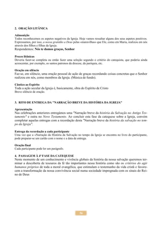 56
2. ORAÇÃO LITÂNICA
Admonição
Todos reconhecemos os aspetos negativos da Igreja. Hoje vamos ressaltar alguns dos seus aspetos positivos.
Expressamos, por isso, a nossa gratidão a Deus pelas «maravilhas» que Ele, como em Maria, realizou em nós
através dos filhos e filhas da Igreja.
Respondemos: Nós te damos graças, Senhor
Preces litânicas
Deveria fazer-se completa ou então fazer uma seleção segundo o critério do catequista, que poderia ainda
acrescentar, por exemplo, os santos patronos da diocese, da paróquia, etc.
Oração em silêncio
Faz-se, em silêncio, uma oração pessoal de ação de graças recordando coisas concretas que o Senhor
realizou em nós, como membros da Igreja. (Música de fundo).
Cântico ao Espírito
Toda a ação secular da Igreja é, basicamente, obra do Espírito de Cristo
Breve silêncio de oração.
3. RITO DE ENTREGA DA "NARRAÇÃO BREVE DA HISTÓRIA DA IGREJA"
Apresentação
Nas celebrações anteriores entregámos uma "Narração breve da história da Salvação no Antigo Tes-
tamento" e outra no Novo Testamento. Ao concluir esta fase da catequese sobre a Igreja, convém
completar aquelas entregas com a recordação desta "Narração breve da história da salvação no tem-
po da Igreja".
Entrega da recordação a cada participante
Uma vez que a «Narração da História da Salvação no tempo da Igreja se encontra no livro do participante,
pode preparar-se um cartão com o nome e a data de entrega.
Oração final
Cada participante pode ler um parágrafo.
4. PASSAGEM À 4ª FASE DA CATEQUESE
Neste momento de um conhecimento e vivência globais da história da nossa salvação queremos ter-
minar a descoberta de tesouros da fé tão importantes nessa história como são os critérios do agir
humanos próprios de toda a moral evangélica, que estimulam o testemunho da vida cristã e favore-
cem a transformação da nossa convivência social numa sociedade impregnada com os sinais do Rei-
no de Deus
 