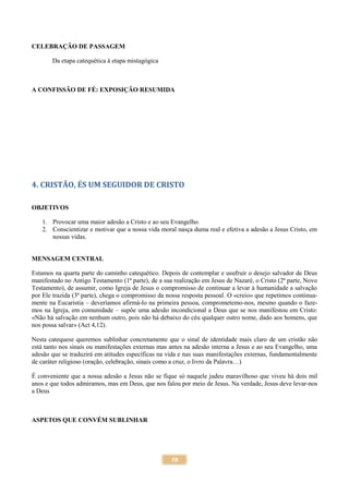 58
CELEBRAÇÃO DE PASSAGEM
Da etapa catequética à etapa mistagógica
A CONFISSÃO DE FÉ: EXPOSIÇÃO RESUMIDA
4. CRISTÃO, ÉS UM SEGUIDOR DE CRISTO
OBJETIVOS
1. Provocar uma maior adesão a Cristo e ao seu Evangelho.
2. Conscientizar e motivar que a nossa vida moral nasça duma real e efetiva a adesão a Jesus Cristo, em
nossas vidas.
MENSAGEM CENTRAL
Estamos na quarta parte do caminho catequético. Depois de contemplar e usufruir o desejo salvador de Deus
manifestado no Antigo Testamento (1ª parte), de a sua realização em Jesus de Nazaré, o Cristo (2ª parte, Novo
Testamento), de assumir, como Igreja de Jesus o compromisso de continuar a levar à humanidade a salvação
por Ele trazida (3ª parte), chega o compromisso da nossa resposta pessoal. O «creio» que repetimos continua-
mente na Eucaristia – deveríamos afirmá-lo na primeira pessoa, comprometemo-nos, mesmo quando o faze-
mos na Igreja, em comunidade – supõe uma adesão incondicional a Deus que se nos manifestou em Cristo:
«Não há salvação em nenhum outro, pois não há debaixo do céu qualquer outro nome, dado aos homens, que
nos possa salvar» (Act 4,12).
Nesta catequese queremos sublinhar concretamente que o sinal de identidade mais claro de um cristão não
está tanto nos sinais ou manifestações externas mas antes na adesão interna a Jesus e ao seu Evangelho, uma
adesão que se traduzirá em atitudes específicas na vida e nas suas manifestações externas, fundamentalmente
de caráter religioso (oração, celebração, sinais como a cruz, o livro da Palavra…)
É conveniente que a nossa adesão a Jesus não se fique só naquele judeu maravilhoso que viveu há dois mil
anos e que todos admiramos, mas em Deus, que nos falou por meio de Jesus. Na verdade, Jesus deve levar-nos
a Deus
ASPETOS QUE CONVÉM SUBLINHAR
 