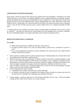 61
ASPETOS QUE CONVÉM SUBLINHAR
Deus ocupa o centro da vida de Jesus. Há coisa que podem tirar-se do Evangelho e continuará a ser a Boa
Notícias de Jesus; se se tira Deus, o Evangelho desaparece, não se entenderia nada do seu conteúdo. Frequen-
temente desenhamos Deus com traços de omnipotência, força, inteligência (vê tudo, pode tudo, manda acima
de tudo, mas, por acaso, temos destacado temos o que é originariamente seu: o amor. Deus ama, é uma comu-
nidade de amor, e, porque ama, cria e torna-nos parte do seu projeto. Deveríamos que passar anos a catequizar
o povo acerca do amor de Deus para que pouco a pouco pudesse fazer sua a imagem primordial do Deus
amor.
A atitude própria de um verdadeiro crente não é tanto a de pedir perdão, de pedir-lhe coisas, louvá-lo, adorá-
lo, venerá-lo…, mas deixar-se amar por Ele, dar-lhe lugar na sua vida, agradecer-lhe o seu amor e responder-
lhe com a intensidade própria e um coração enamorado, como mostram os grandes místicos.
DESENVOLVIMENTO DA CATEQUESE
Na reunião
 Depois da leitura pausada e refletida da catequese, cada um pensa:
 No lugar que Deus ocupa na sua vida: que tempo dedica a pensar nele, a encontrar-se com Ele, a
rezar…
 Se os seus comportamentos humanos são todos analisados sob a ótica do amor, sob o olhar amoroso
de Deus, Pai de todas as pessoas.
 Não é só pensar, é também decidir os passos necessários para ir fazendo própria essa vivência da fé como
una relação de amor entre Deus e cada um de nós.
 Depois de insistir em que nos encontramos no núcleo central da vida cristã. O catequista pergunta a cada
um se se tem sentido interpelado a refletir sobre esta catequese e abre o diálogo. O catequista insiste,
naturalmente, nos pontos citados acima como pontos centrais da catequese. Quando achar oportuno lê os
textos evangélicos sugeridos na catequese, todos eles importantes, sobretudo os de Marcos e Lucas.
 Antes da oração, seria bom que o catequista, depois de ler o texto da carta de João, pergunte ao grupo
sobre os passos de cada um para avançar nesta linha.
 É muito importante que cada um decida:
 A importância real, tempo e momento para a oração individual.
 As situações concretas em que vai organizar essa resposta a Deus, servindo aos irmãos, pois não é em
vão que eles são a mediação mais importante para comunicar com Deus.
 Começa, depois, a oração do grupo com o texto de Santo Agostinho, Tarde te amei… Pode usar também
a oração de São Tomás, Dá-me, Senhor, um coração vigilante
 