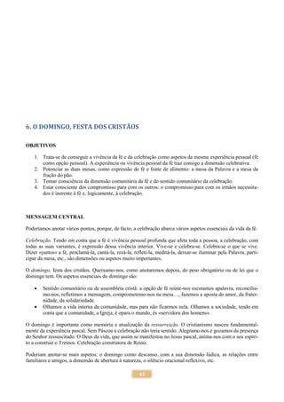 62
6. O DOMINGO, FESTA DOS CRISTÃOS
OBJETIVOS
1. Trata-se de conseguir a vivência da fé e da celebração como aspetos da mesma experiência pessoal (fé
como opção pessoal). A experiência ou vivência pessoal da fé traz consigo a dimensão celebrativa.
2. Potenciar as duas mesas, como expressão de fé e fonte de alimento: a mesa da Palavra e a mesa da
fração do pão.
3. Tomar consciência da dimensão comunitária da fé e do sentido comunitário da celebração.
4. Estar consciente dos compromisso para com os outros: o compromisso para com os irmãos necessita-
dos é inerente à fé e, logicamente, à celebração.
MENSAGEM CENTRAL
Poderíamos anotar vários pontos, porque, de facto, a celebração abarca vários aspetos essenciais da vida da fé.
Celebração. Tendo em conta que a fé é vivência pessoal profunda que afeta toda a pessoa, a celebração, com
todas as suas variantes, é expressão dessa vivência interior. Vive-se e celebra-se. Celebra-se o que se vive.
Dizer «juntos» a fé, proclamá-la, cantá-la, rezá-la, refleti-la, meditá-la, deixar-se iluminar pela Palavra, parti-
cipar da mesa, etc., são dimensões ou aspetos muito importantes.
O domingo, festa dos cristãos. Queixamo-nos, como anotaremos depois, do peso obrigatório ou de lei que o
domingo tem. Os aspetos essenciais do domingo são:
 Sentido comunitário ou de assembleia cristã: a opção de fé reúne-nos escutamos apalavra, reconcilia-
mo-nos, refletimos a mensagem, comprometemo-nos na mesa…, fazemos a aposta do amor, da frater-
nidade, da solidariedade.
 Olhamos a vida interna da comunidade, mas para não ficarmos nela. Olhamos a sociedade, tendo em
conta que a comunidade, a Igreja, é opara o mundo, és «servidora dos homens».
O domingo é importante como memória e atualização da ressurreição. O cristianismo nasceu fundamental-
mente da experiência pascal. Sem Páscoa a celebração não teria sentido. Alegramo-nos e gozamos da presença
do Senhor ressuscitado. O Deus da vida, que assim se manifestou no Jesus pascal, anima-nos com o seu espíri-
to a construir o Treinos. Celebração construtora de Reino.
Poderiam anotar-se mais aspetos: o domingo como descanso, com a sua dimensão lúdica, as relações entre
familiares e amigos, a dimensão de abertura à natureza, o silêncio oracional reflexivo, etc.
 