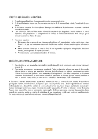 63
ASPETOS QUE CONVÉM SUBLINHAR
 A opção pessoal da fé em Jesus na sua dimensão gozosa-celebrativa.
 A fé partilhada com outros que fizeram a mesma opção de fé: comunidade cristã. Consciência de per-
tença.
 A motivação essencial da celebração do domingo está na Páscoa. Reunimo-nos e vivemos a partir de
Jesus Ressuscitado.
 Uma convicção forte: vivemos numa sociedade concreta a que propomos a nossa oferta de fé. «Não
impomos, mas propomos». O compromisso de serviço à comunidade humana. Um serviço que é
anúncio e denúncia, Reino de Deus.
 No aspeto negativo:
 Devemos evitar o perigo do que chamamos legalismo, obrigatoriedade, rotina, rubricismo, ritua-
lismo…, já que isto produz na assembleia indiferença, enfado, aborrecimento, apatia, afastamen-
to…
 Deve ter-se em conta que se corre o risco de ser enganado, o perigo da manipulação, do consu-
mismo, do escapismo, da superficialidade…
 Vivemos numa sociedade manipuladora de pessoas.
DESENVOLVIMENTO DA CATEQUESE
 Deve insistir-se nos temas chave apontados: sentido da celebração como expressão pessoal e comuni-
tária da fé.
 Deve voltar a pensar-se e a repensar-se o valor da Palavra. O cristão sabe escutar a partir do coração.
Não se fazem as leituras por prescrição litúrgica. Seria legalismo. As leituras comunicam-nos expe-
riências de fé que nos ajudam a ler a nossa experiência pessoal. Uma coisa é organizar os diferentes
elementos da celebração, e outra muito distinta é apresentar as leituras porque «assim mandam as
leis». A Palavra é uma dádiva, é fonte de luz e verdade, é um encontro, é um chamamento.
A Eucaristia. Deveria potenciar-se a experiência humana da mesa, a comensalidade, o facto de partilhar o
que alguém é e tem, a solidariedade, a alegria, o gozo e a dança numa festa… Estas experiências tão humanas
podem ajudar-nos a descobrir o sentido da comensalidade cristã e a fração do pão. Certamente existem pro-
blemas em relação a orações e preces presentes no quadro a eucaristia. O sentar-se à mesa e comer da mesma
Palavra e do mesmo Pão com os sentimentos e convicções de Jesus representa o nuclear da eucaristia. Jesus
entende-se, ama-se e aceita-se a partir da totalidade da sua experiência vivida num contexto social concreto.
No texto-contexto da eucaristia encontramos o essencial da práxis cristã.
 