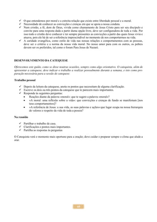 65
 O que entendemos por moral e a estreita relação que existe entre liberdade pessoal e a moral.
 Necessidade de conhecer as convicções e crenças em que se apoia a nossa conduta.
 Num cristão, a fé, dom de Deus, vivida como chamamento de Jesus Cristo para ser seu discípulo e
convite para uma resposta dada a partir duma opção livre, deve ser configuradora de toda a vida. Por
isso todo o cristão deve conhecer e ter sempre pressentes as convicções a partir das quais Jesus vivia e
atuava, pois ele há de ser a referência imprescindível no momento de nos comportarmos na vida.
 A caridade evangélica, como estilo de vida nas nossas relações e comportamentos com as pessoas,
deve ser o critério e a norma da nossa vida moral. No nosso amor para com os outros, os pobres
devem ser os preferidos, tal como o foram Para Jesus de Nazaré.
DESENVOLVIMENTO DA CATEQUESE
Oferecemos este guião, como se disse noutras ocasiões, sempre como algo orientativo. O catequista, além de
apresentar a catequese, deve indicar o trabalho a realizar pessoalmente durante a semana, e isto como pre-
paração necessária para a sessão de catequese.
Trabalho pessoal
 Depois da leitura da catequese, anota os pontos que necessitam de alguma clarificação.
 Escreve os dois ou três pontos da catequese que te parecem mais importantes.
 Responde às seguintes perguntas:
 Reações diante da palavra «moral»: que te sugere a palavra «moral»?
 «A moral: uma reflexão sobre a vida»: que convicções e crenças de fundo se manifestam [nos
teus comportamentos]?
 «A referência de Jesus: a sua vida, as suas palavras e ações»:que lugar ocupa na nossa hierarquia
de valores o respeito da vida de toda a pessoa?
Na reunião
 Partilhar o trabalho de casa.
 Clarificações e pontos mais importantes.
 Partilha as respostas às perguntas
O Catequista verá o momento mais oportuno para a oração; deve cuidar e preparar sempre o clima que alude a
orar.
 