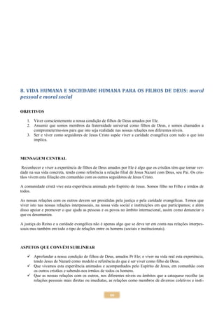 66
8. VIDA HUMANA E SOCIEDADE HUMANA PARA OS FILHOS DE DEUS: moral
pessoal e moral social
OBJETIVOS
1. Viver conscientemente a nossa condição de filhos de Deus amados por Ele.
2. Assumir que somos membros da fraternidade universal como filhos de Deus, e somos chamados a
comprometermo-nos para que isto seja realidade nas nossas relações nos diferentes níveis.
3. Ser e viver como seguidores de Jesus Cristo supõe viver a caridade evangélica com tudo o que isto
implica.
MENSAGEM CENTRAL
Reconhecer e viver a experiência de filhos de Deus amados por Ele é algo que os cristãos têm que tornar ver-
dade na sua vida concreta, tendo como referência a relação filial de Jesus Nazaré com Deus, seu Pai. Os cris-
tãos vivem esta filiação em comunhão com os outros seguidores de Jesus Cristo.
A comunidade cristã vive esta experiência animada pelo Espírito de Jesus. Somos filho no Filho e irmãos de
todos.
As nossas relações com os outros devem ser presididas pela justiça e pela caridade evangélicas. Temos que
viver isto nas nossas relações interpessoais, na nossa vida social e instituições em que participamos; e além
disso apoiar e promover o que ajuda as pessoas e os povos no âmbito internacional, assim como denunciar o
que os desumaniza.
A justiça do Reino e a caridade evangélica não é apenas algo que se deva ter em conta nas relações interpes-
soais mas também em todo o tipo de relações entre os homens (sociais e institucionais).
ASPETOS QUE CONVÉM SUBLINHAR
 Aprofundar a nossa condição de filhos de Deus, amados Pr Ele; e viver na vida real esta experiência,
tendo Jesus de Nazaré como modelo e referência do que é ser viver como filho de Deus.
 Que vivamos esta experiência animados e acompanhados pelo Espírito de Jesus, em comunhão com
os outros cristãos e sabendo-nos irmãos de todos os homens.
 Que as nossas relações com os outros, nos diferentes níveis ou âmbitos que a catequese recolhe (as
relações pessoais mais diretas ou imediatas, as relações como membros de diversos coletivos e insti-
 