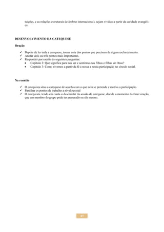67
tuições, e as relações estruturais de âmbito internacional), sejam vividas a partir da caridade evangéli-
ca
DESENVOLVIMENTO DA CATEQUESE
Oração
 Depois de ler toda a catequese, tomar nota dos pontos que precisam de algum esclarecimento.
 Anotar dois ou três pontos mais importantes.
 Responder por escrito às seguintes perguntas:
 Capítulo 2: Que significa para nós ser e sentirmo-nos filhos e filhas de Deus?
 Capítulo 3: Como vivemos a partir da fé a nossa a nossa participação no círculo social.
Na reunião
 O catequista situa a catequese de acordo com o que nela se pretende e motiva a participação.
 Partilhar os pontos de trabalho a nível pessoal
 O catequista, tendo em conta o desenrolar da sessão de catequese, decide o momento da fazer oração,
que um membro do grupo pode ter preparado ou ele mesmo.
 