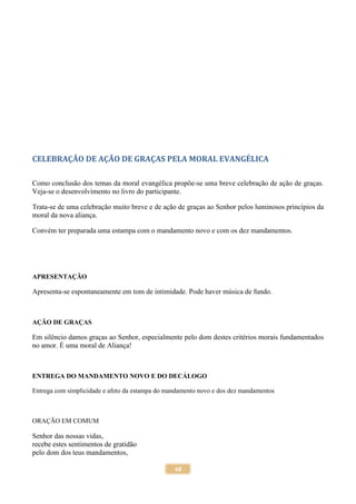 68
CELEBRAÇÃO DE AÇÃO DE GRAÇAS PELA MORAL EVANGÉLICA
Como conclusão dos temas da moral evangélica propõe-se uma breve celebração de ação de graças.
Veja-se o desenvolvimento no livro do participante.
Trata-se de uma celebração muito breve e de ação de graças ao Senhor pelos luminosos princípios da
moral da nova aliança.
Convém ter preparada uma estampa com o mandamento novo e com os dez mandamentos.
APRESENTAÇÃO
Apresenta-se espontaneamente em tom de intimidade. Pode haver música de fundo.
AÇÃO DE GRAÇAS
Em silêncio damos graças ao Senhor, especialmente pelo dom destes critérios morais fundamentados
no amor. É uma moral de Aliança!
ENTREGA DO MANDAMENTO NOVO E DO DECÁLOGO
Entrega com simplicidade e afeto da estampa do mandamento novo e dos dez mandamentos
ORAÇÃO EM COMUM
Senhor das nossas vidas,
recebe estes sentimentos de gratidão
pelo dom dos teus mandamentos,
 
