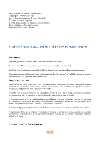69
expressões do teu amor e do nosso amor.
Graças por Te termos sido fiéis
com o fruto da tua graça e da nossa liberdade.
E perdoa as nossas fraquezas
e o bem que deixamos de fazer aos nossos irmãos.
Tudo confiamos à Tua misericórdia!
Por Jesus Cristo, Nosso Senhor.
9. ESPERO A RESSURREIÇÃO DOS MORTOS E A VIDA DO MUNDO FUTURO
OBJETIVOS
Descobrir que a nossa vida está aberta a um futuro melhor e mais pleno.
Reconhecer na Palavra d Deus o fundamento e as características da esperança cristã.
Confessar com alegria que a comunidade cristã está chamada a ser semeadora de esperança no mundo.
Situar a consumação do homem à luz do horizonte cristão dos “novíssimos” ou realidades últimas, e compro-
metermo-nos a viver e a semear a esperança cristã.
MENSAGEM CENTRAL
Deus Pai que nos criou, chama-nos à vida e felicidade eternas. Todos nós, que somos contingentes e somos
atormentados pelo mistério do mal, somo, contudo, seres abertos a uma plenitude que esperamos e desfruta-
mos já aqui, em parte como dom e em parte como tarefa.
O cristão é um lutador esperançado, que crê em Deus, criador de vida e de esperança, em Cristo ressuscitado,
«primogénito de entre os mortos» e no espírito de Cristo, presente na Igreja e no mundo.
A comunidade cristã, a Igreja, está chamada a ser semeadora de esperança, procurando encarnar a «vida nova»
e a comunicá-la à sociedade. As atitudes de acolhimento, compreensão, perdão, amizade, partilha da dor e
ajuda a superá-la podem infundir confiança e fazer renascer a esperança.
A partir da luz projetada pelo mistério pascal de Jesus, os «novíssimos» adquirem novo valor e novo sentido.
A plenitude do Reino que esperamos, consumação do homem, da história e do cosmos, anima-nos na oração
esperançada e no compromisso que há de ir transformando o presente que não está em sintonia com o reinado
definitivo de Deus.
ASPETOS QUE CONVÉM SUBLINHAR
 