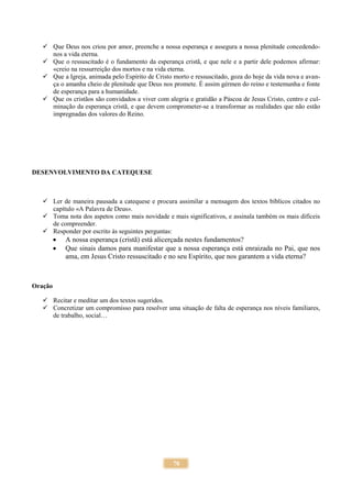 70
 Que Deus nos criou por amor, preenche a nossa esperança e assegura a nossa plenitude concedendo-
nos a vida eterna.
 Que o ressuscitado é o fundamento da esperança cristã, e que nele e a partir dele podemos afirmar:
«creio na ressurreição dos mortos e na vida eterna.
 Que a Igreja, animada pelo Espírito de Cristo morto e ressuscitado, goza do hoje da vida nova e avan-
ça o amanha cheio de plenitude que Deus nos promete. É assim gérmen do reino e testemunha e fonte
de esperança para a humanidade.
 Que os cristãos são convidados a viver com alegria e gratidão a Páscoa de Jesus Cristo, centro e cul-
minação da esperança cristã, e que devem comprometer-se a transformar as realidades que não estão
impregnadas dos valores do Reino.
DESENVOLVIMENTO DA CATEQUESE
 Ler de maneira pausada a catequese e procura assimilar a mensagem dos textos bíblicos citados no
capítulo «A Palavra de Deus».
 Toma nota dos aspetos como mais novidade e mais significativos, e assinala também os mais difíceis
de compreender.
 Responder por escrito às seguintes perguntas:
 A nossa esperança (cristã) está alicerçada nestes fundamentos?
 Que sinais damos para manifestar que a nossa esperança está enraizada no Pai, que nos
ama, em Jesus Cristo ressuscitado e no seu Espírito, que nos garantem a vida eterna?
Oração
 Recitar e meditar um dos textos sugeridos.
 Concretizar um compromisso para resolver uma situação de falta de esperança nos níveis familiares,
de trabalho, social…
 