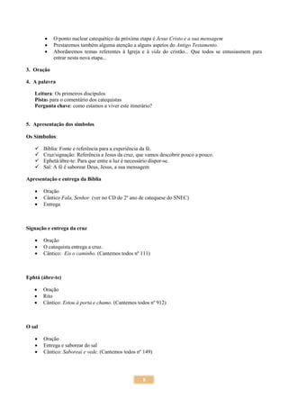 8
 O ponto nuclear catequético da próxima etapa é Jesus Cristo e a sua mensagem
 Prestaremos também alguma atenção a alguns aspetos do Antigo Testamento.
 Abordaremos temas referentes à Igreja e à vida do cristão... Que todos se entusiasmem para
entrar nesta nova etapa...
3. Oração
4. A palavra
Leitura: Os primeiros discípulos
Pistas para o comentário dos catequistas
Pergunta chave: como estamos a viver este itinerário?
5. Apresentação dos símbolos
Os Símbolos:
 Bíblia: Fonte e referência para a experiência da fé.
 Cruz/signação: Referência a Jesus da cruz, que vamos descobrir pouco a pouco.
 Ephetá/ábre-te: Para que entre a luz é necessário dispor-se.
 Sal: A fé é saborear Deus, Jesus, a sua mensagem
Apresentação e entrega da Bíblia
 Oração
 Cântico Fala, Senhor (ver no CD do 2º ano de catequese do SNEC)
 Entrega
Signação e entrega da cruz
 Oração
 O catequista entrega a cruz.
 Cântico: Eis o caminho. (Cantemos todos nº 111)
Ephtá (ábre-te)
 Oração
 Rito
 Cântico: Estou à porta e chamo. (Cantemos todos nº 912)
O sal
 Oração
 Entrega e saborear do sal
 Cântico: Saboreai e vede. (Cantemos todos nº 149)
 