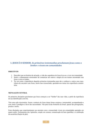 9
1. JESUS É O SENHOR: As primeiras testemunhas proclamam Jesus como o
Senhor e vivem em comunidades
OBJETIVOS
1. Descobrir que na história da salvação, a vida dos seguidores de Jesus leva-os a viver em comunidade
2. Sentir o chamamento missionário de comunicar aos outros a alegria de nos termos encontrado com
Jesus e com os irmãos.
3. Ter em conta a importância daquelas primeiras testemunhas para dar a conhecer a outros essa expe-
riência de encontro com Jesus, morto mas ressuscitado, apoiando-nos numa rica experiência comuni-
tária.
MENSAGEM CENTRAL
Os primeiros discípulos proclamam que Jesus começou a ser "Senhor" das suas vidas, a partir da experiência
da sua identificação com Ele.
Têm uma ação missionária: fazem o anúncio de Jesus duma forma corajosa e testemunhal, acompanhando-o
com sinais e prodígios a favor dos necessitados. Vão para lá das fronteiras de Israel, apesar das perseguições,
prisões e morte.
Estes discípulos que experimentaram seu encontro com o ressuscitado vivem em comunidades apoiados em
quatro ações: Ensinamento dos Apóstolos, oração em comum, comunicação de bens (partilha) e a celebração
da eucaristia (fração do pão).
 
