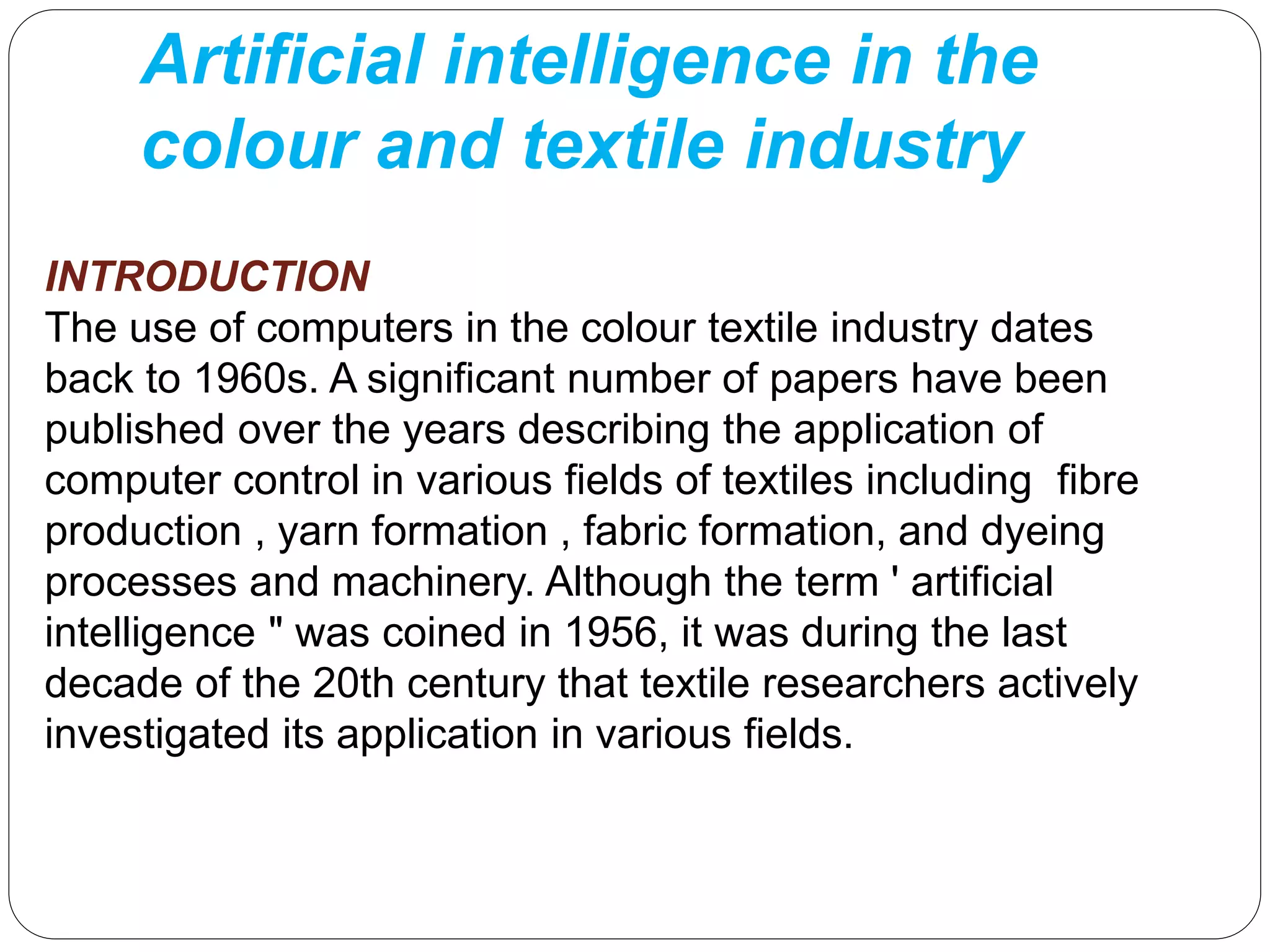 Artificial intelligence in the
colour and textile industry
INTRODUCTION
The use of computers in the colour textile industry dates
back to 1960s. A significant number of papers have been
published over the years describing the application of
computer control in various fields of textiles including fibre
production , yarn formation , fabric formation, and dyeing
processes and machinery. Although the term ' artificial
intelligence " was coined in 1956, it was during the last
decade of the 20th century that textile researchers actively
investigated its application in various fields.
 