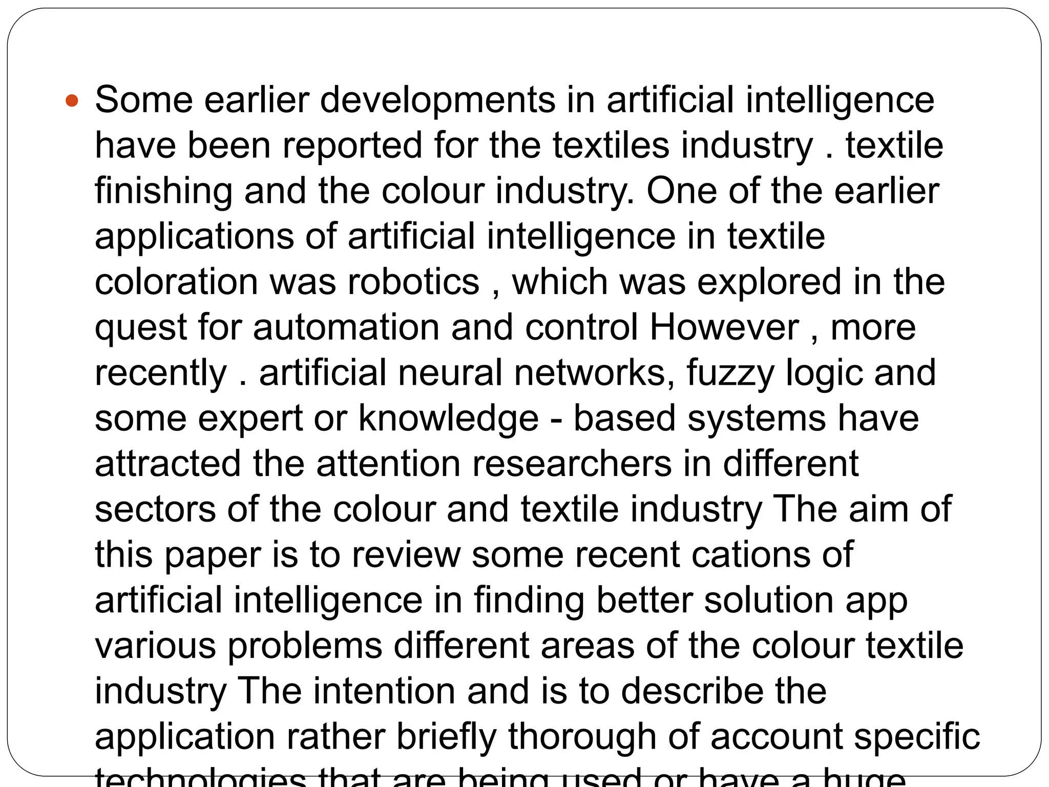  Some earlier developments in artificial intelligence
have been reported for the textiles industry . textile
finishing and the colour industry. One of the earlier
applications of artificial intelligence in textile
coloration was robotics , which was explored in the
quest for automation and control However , more
recently . artificial neural networks, fuzzy logic and
some expert or knowledge - based systems have
attracted the attention researchers in different
sectors of the colour and textile industry The aim of
this paper is to review some recent cations of
artificial intelligence in finding better solution app
various problems different areas of the colour textile
industry The intention and is to describe the
application rather briefly thorough of account specific
 