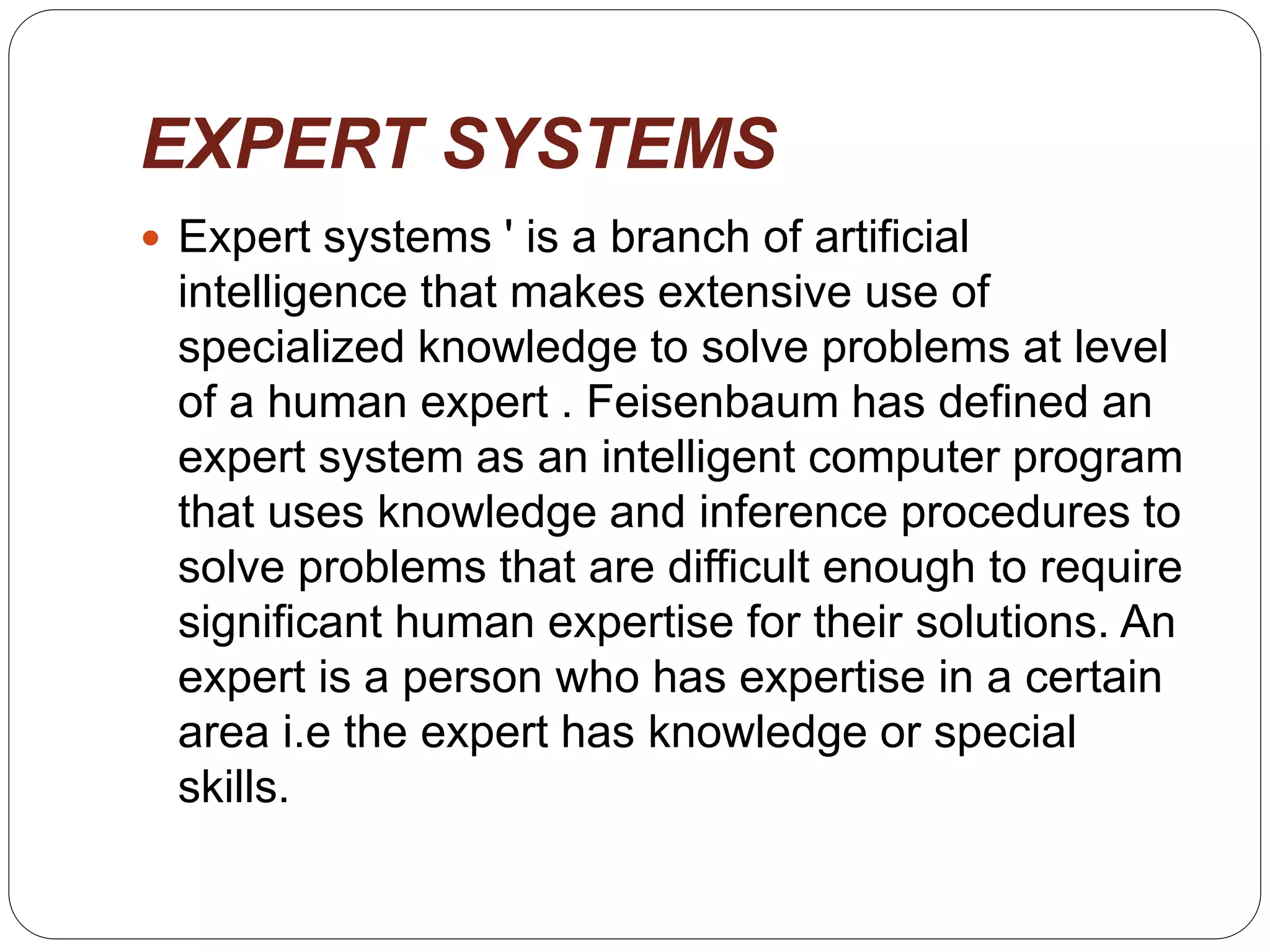 EXPERT SYSTEMS
 Expert systems ' is a branch of artificial
intelligence that makes extensive use of
specialized knowledge to solve problems at level
of a human expert . Feisenbaum has defined an
expert system as an intelligent computer program
that uses knowledge and inference procedures to
solve problems that are difficult enough to require
significant human expertise for their solutions. An
expert is a person who has expertise in a certain
area i.e the expert has knowledge or special
skills.
 