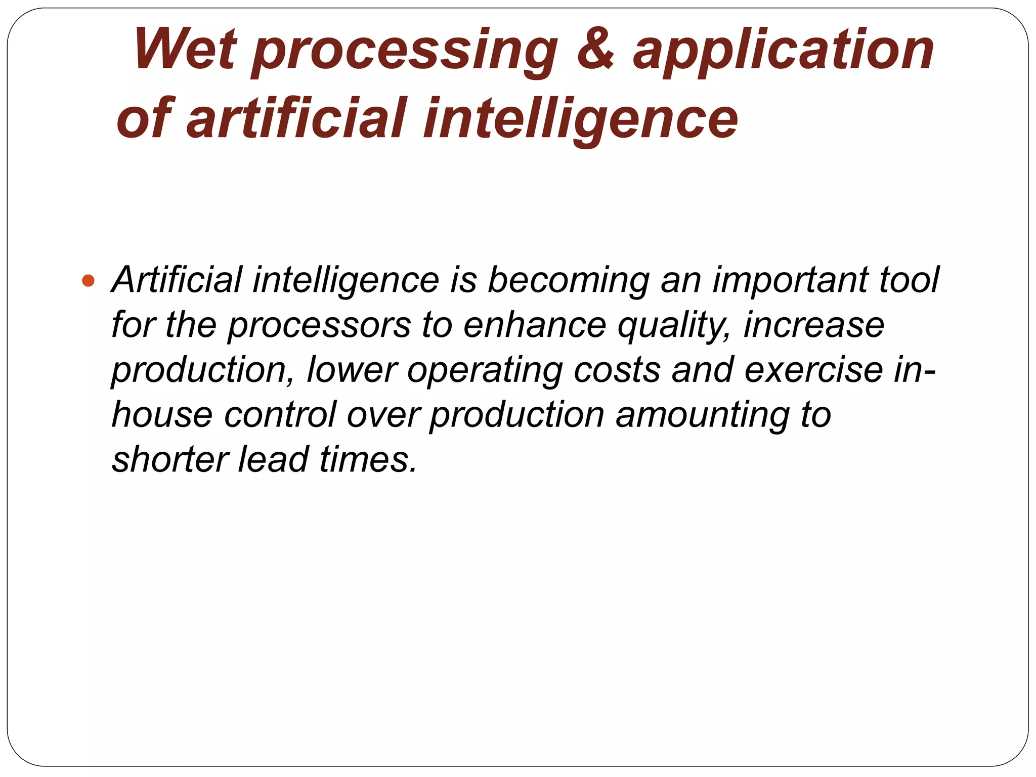 Wet processing & application
of artificial intelligence
 Artificial intelligence is becoming an important tool
for the processors to enhance quality, increase
production, lower operating costs and exercise in-
house control over production amounting to
shorter lead times.
 