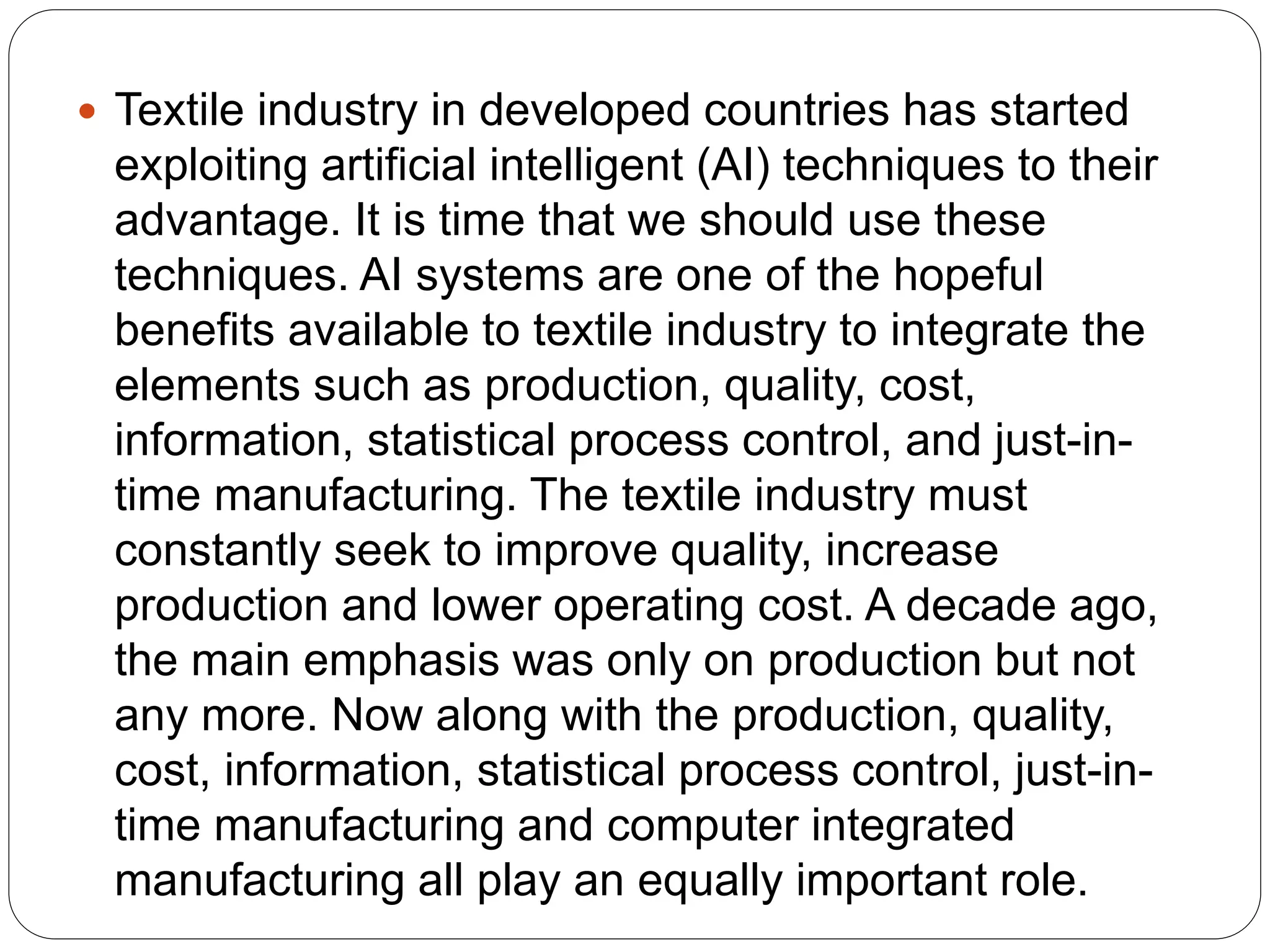  Textile industry in developed countries has started
exploiting artificial intelligent (AI) techniques to their
advantage. It is time that we should use these
techniques. AI systems are one of the hopeful
benefits available to textile industry to integrate the
elements such as production, quality, cost,
information, statistical process control, and just-in-
time manufacturing. The textile industry must
constantly seek to improve quality, increase
production and lower operating cost. A decade ago,
the main emphasis was only on production but not
any more. Now along with the production, quality,
cost, information, statistical process control, just-in-
time manufacturing and computer integrated
manufacturing all play an equally important role.
 