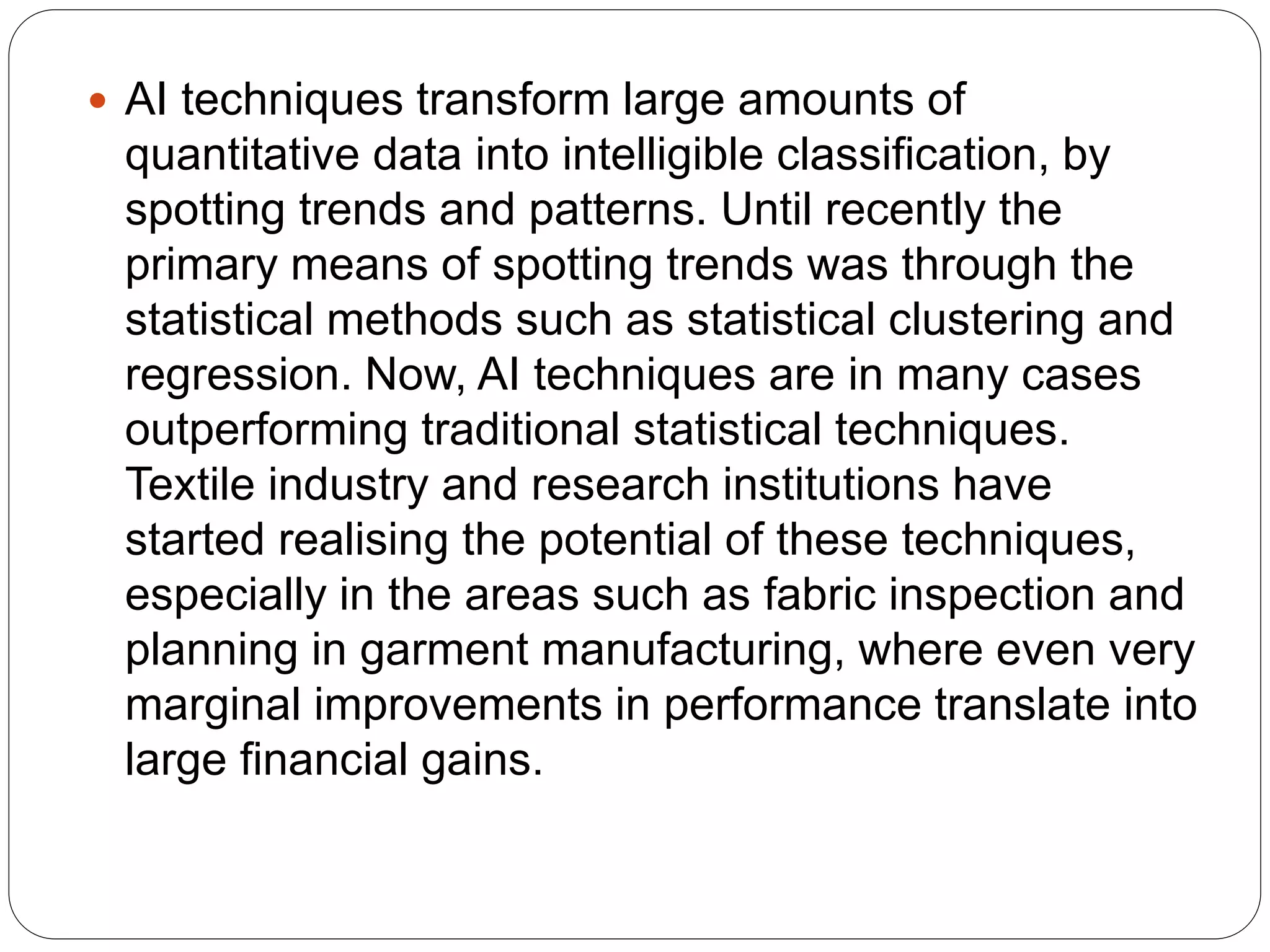  AI techniques transform large amounts of
quantitative data into intelligible classification, by
spotting trends and patterns. Until recently the
primary means of spotting trends was through the
statistical methods such as statistical clustering and
regression. Now, AI techniques are in many cases
outperforming traditional statistical techniques.
Textile industry and research institutions have
started realising the potential of these techniques,
especially in the areas such as fabric inspection and
planning in garment manufacturing, where even very
marginal improvements in performance translate into
large financial gains.
 