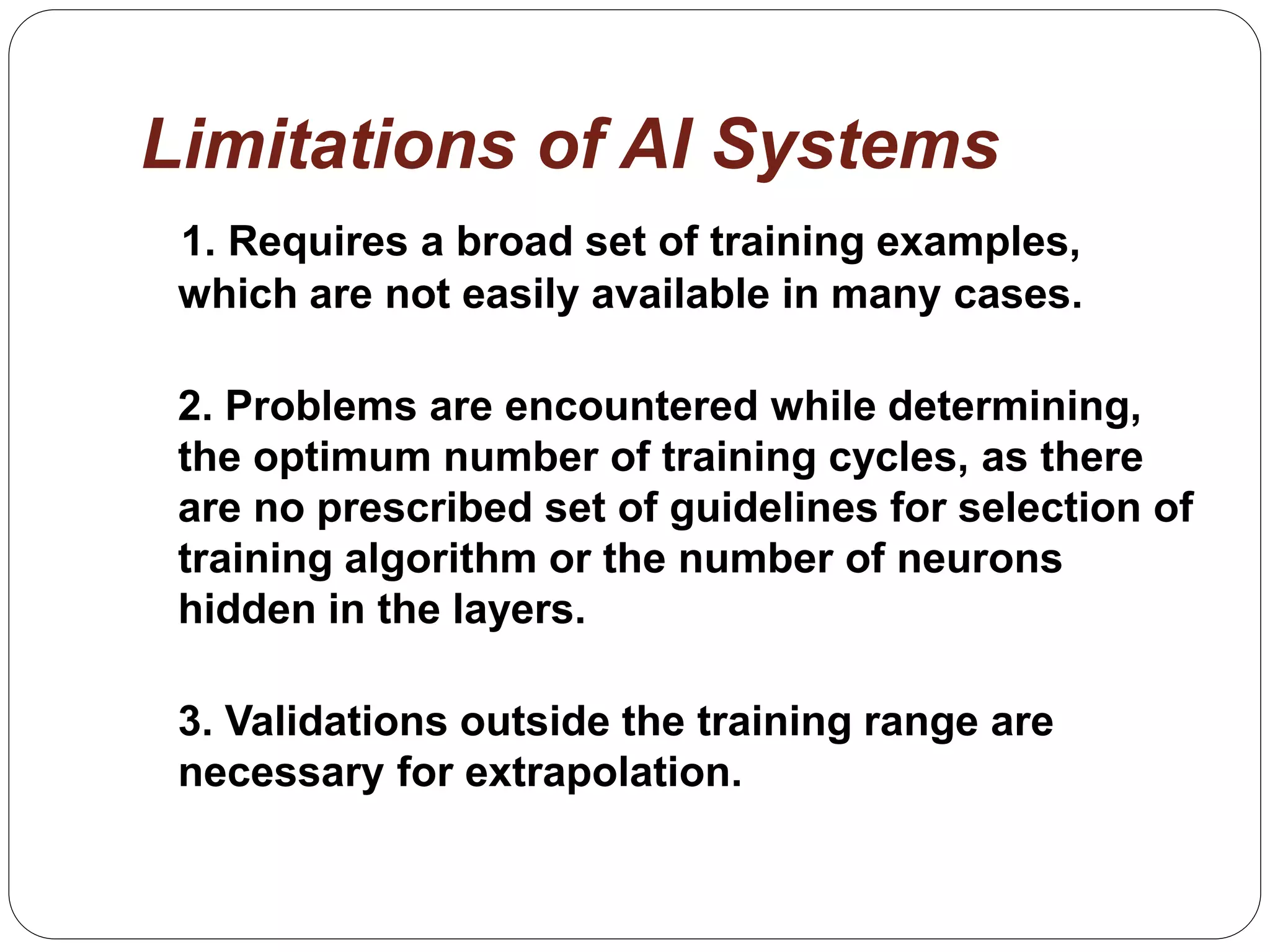 Limitations of AI Systems
1. Requires a broad set of training examples,
which are not easily available in many cases.
2. Problems are encountered while determining,
the optimum number of training cycles, as there
are no prescribed set of guidelines for selection of
training algorithm or the number of neurons
hidden in the layers.
3. Validations outside the training range are
necessary for extrapolation.
 