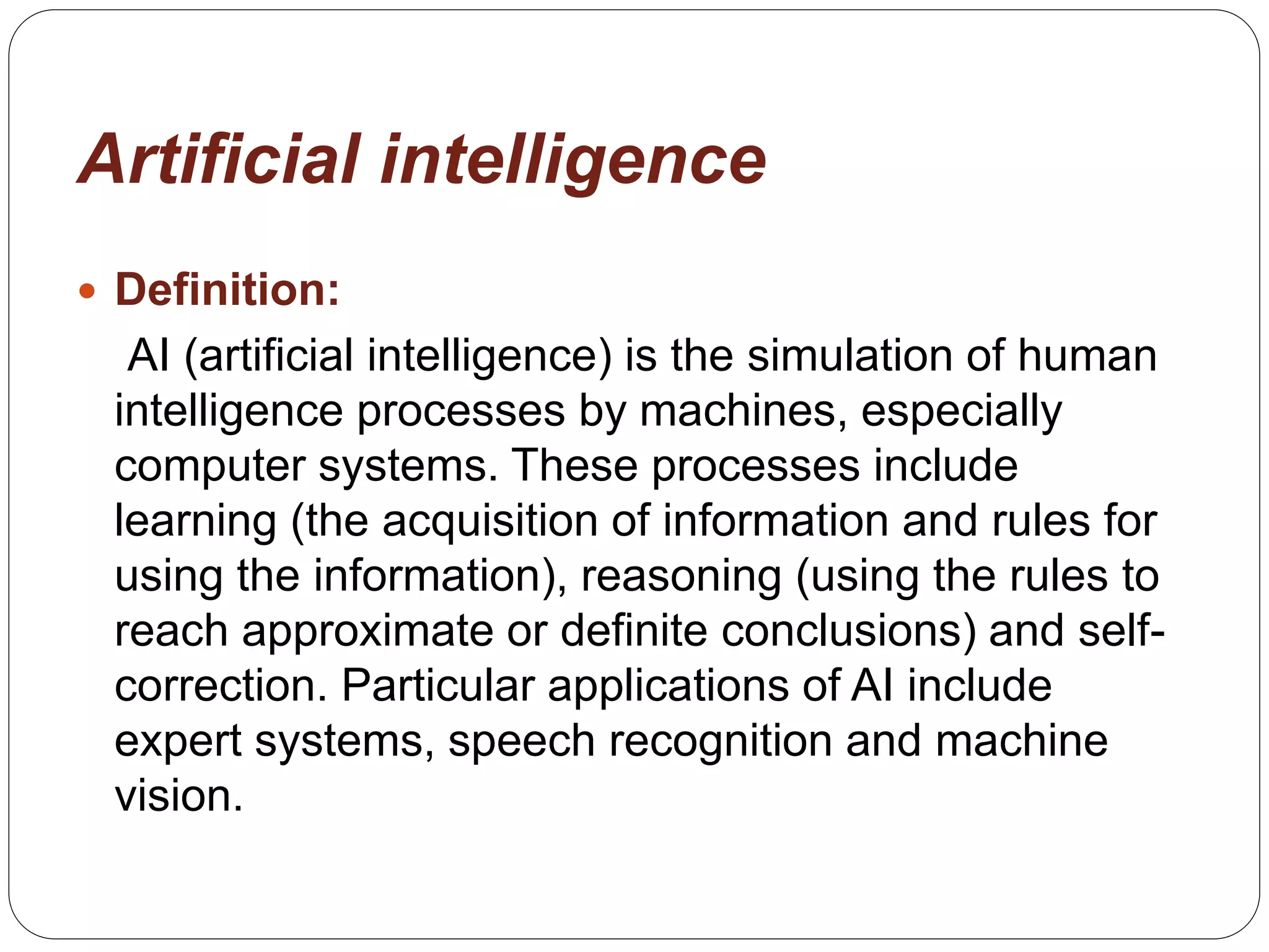 Artificial intelligence
 Definition:
AI (artificial intelligence) is the simulation of human
intelligence processes by machines, especially
computer systems. These processes include
learning (the acquisition of information and rules for
using the information), reasoning (using the rules to
reach approximate or definite conclusions) and self-
correction. Particular applications of AI include
expert systems, speech recognition and machine
vision.
 
