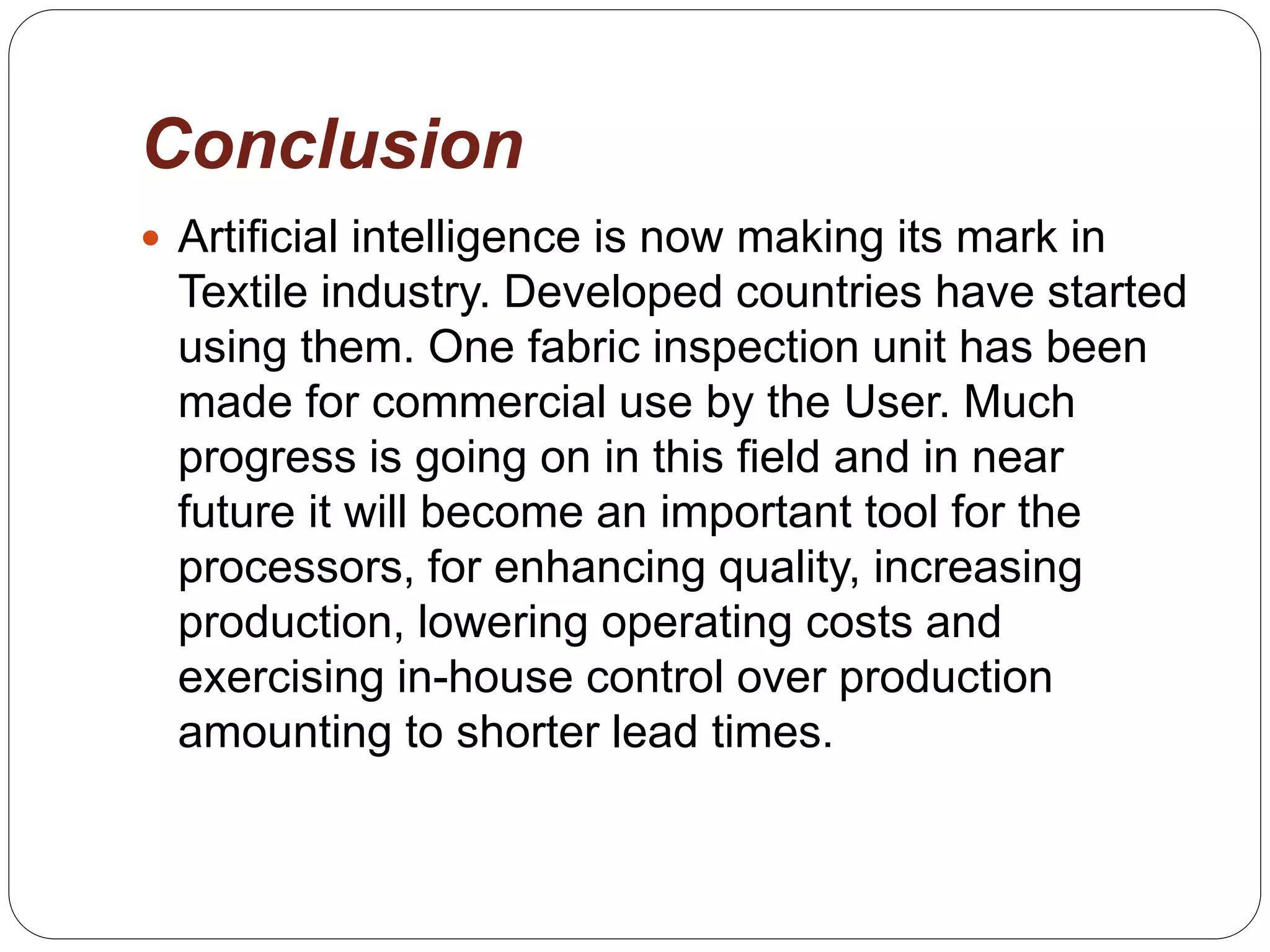 Conclusion
 Artificial intelligence is now making its mark in
Textile industry. Developed countries have started
using them. One fabric inspection unit has been
made for commercial use by the User. Much
progress is going on in this field and in near
future it will become an important tool for the
processors, for enhancing quality, increasing
production, lowering operating costs and
exercising in-house control over production
amounting to shorter lead times.
 