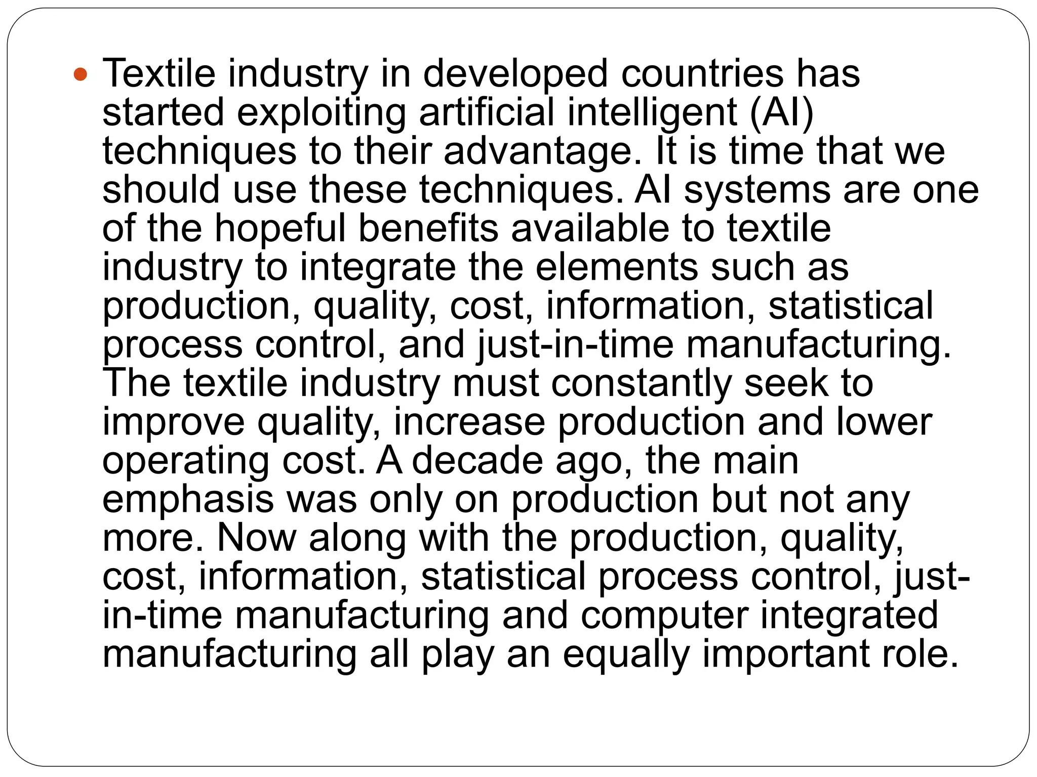  Textile industry in developed countries has
started exploiting artificial intelligent (AI)
techniques to their advantage. It is time that we
should use these techniques. AI systems are one
of the hopeful benefits available to textile
industry to integrate the elements such as
production, quality, cost, information, statistical
process control, and just-in-time manufacturing.
The textile industry must constantly seek to
improve quality, increase production and lower
operating cost. A decade ago, the main
emphasis was only on production but not any
more. Now along with the production, quality,
cost, information, statistical process control, just-
in-time manufacturing and computer integrated
manufacturing all play an equally important role.
 