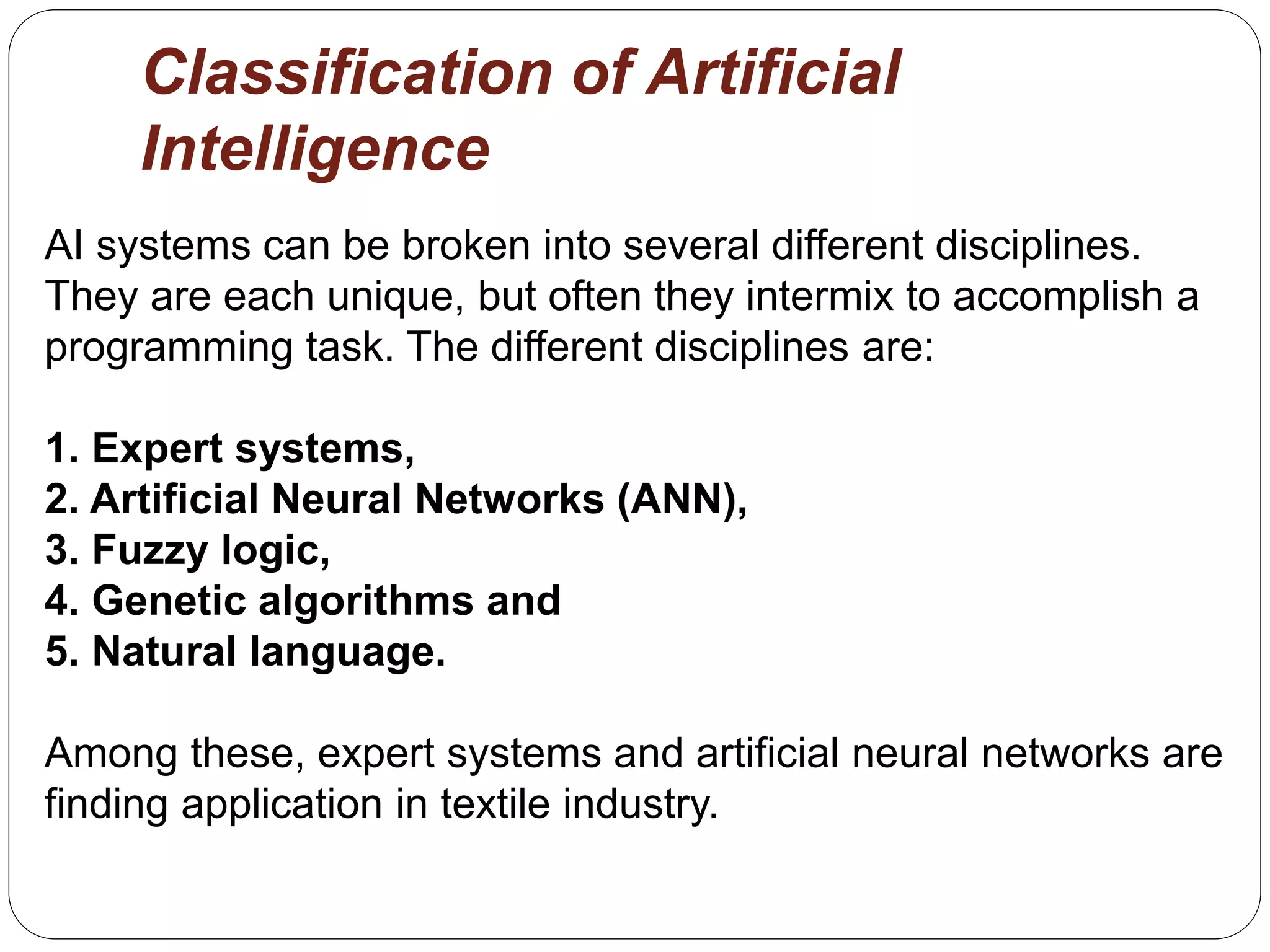 Classification of Artificial
Intelligence
AI systems can be broken into several different disciplines.
They are each unique, but often they intermix to accomplish a
programming task. The different disciplines are:
1. Expert systems,
2. Artificial Neural Networks (ANN),
3. Fuzzy logic,
4. Genetic algorithms and
5. Natural language.
Among these, expert systems and artificial neural networks are
finding application in textile industry.
 