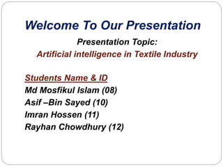 Welcome To Our Presentation
Presentation Topic:
Artificial intelligence in Textile Industry
Students Name & ID
Md Mosfikul Islam (08)
Asif –Bin Sayed (10)
Imran Hossen (11)
Rayhan Chowdhury (12)
 