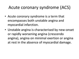 Acute coronary syndrome (ACS)
• Acute coronary syndrome is a term that
encompasses both unstable angina and
myocardial infarction.
• Unstable angina is characterised by new-onset
or rapidly worsening angina (crescendo
angina), angina on minimal exertion or angina
at rest in the absence of myocardial damage.
 
