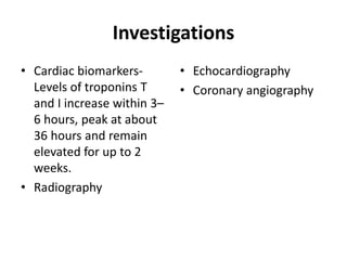 Investigations
• Cardiac biomarkers-
Levels of troponins T
and I increase within 3–
6 hours, peak at about
36 hours and remain
elevated for up to 2
weeks.
• Radiography
• Echocardiography
• Coronary angiography
 