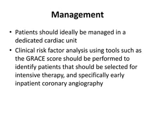 Management
• Patients should ideally be managed in a
dedicated cardiac unit
• Clinical risk factor analysis using tools such as
the GRACE score should be performed to
identify patients that should be selected for
intensive therapy, and specifically early
inpatient coronary angiography
 