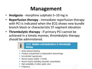 Management
• Analgesia - morphine sulphate 5–10 mg iv
• Reperfusion therapy - Immediate reperfusion therapy
with PCI is indicated when the ECG shows new bundle
branch block or characteristic ST-segment elevation
• Thrombolytic therapy - If primary PCI cannot be
achieved in a timely manner, thrombolytic therapy
should be administered.
 