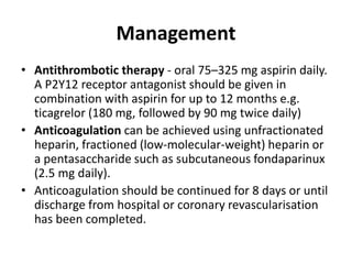 Management
• Antithrombotic therapy - oral 75–325 mg aspirin daily.
A P2Y12 receptor antagonist should be given in
combination with aspirin for up to 12 months e.g.
ticagrelor (180 mg, followed by 90 mg twice daily)
• Anticoagulation can be achieved using unfractionated
heparin, fractioned (low-molecular-weight) heparin or
a pentasaccharide such as subcutaneous fondaparinux
(2.5 mg daily).
• Anticoagulation should be continued for 8 days or until
discharge from hospital or coronary revascularisation
has been completed.
 
