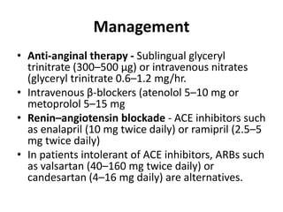 Management
• Anti-anginal therapy - Sublingual glyceryl
trinitrate (300–500 μg) or intravenous nitrates
(glyceryl trinitrate 0.6–1.2 mg/hr.
• Intravenous β-blockers (atenolol 5–10 mg or
metoprolol 5–15 mg
• Renin–angiotensin blockade - ACE inhibitors such
as enalapril (10 mg twice daily) or ramipril (2.5–5
mg twice daily)
• In patients intolerant of ACE inhibitors, ARBs such
as valsartan (40–160 mg twice daily) or
candesartan (4–16 mg daily) are alternatives.
 
