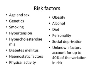 Risk factors
• Age and sex
• Genetics
• Smoking
• Hypertension
• Hypercholesterolae
mia
• Diabetes mellitus
• Haemostatic factors
• Physical activity
• Obesity
• Alcohol
• Diet
• Personality
• Social deprivation
• Unknown factors
account for up to
40% of the variation
in risk
 