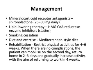 Management
• Mineralocorticoid receptor antagonists –
spironolactone (25–50 mg daily).
• Lipid-lowering therapy – HMG CoA reductase
enzyme inhibitors (statins)
• Smoking cessation
• Diet and exercise - Mediterranean-style diet
• Rehabilitation - Restrict physical activities for 4–6
weeks. When there are no complications, the
patient can mobilise on the second day, return
home in 2–3 days and gradually increase activity,
with the aim of returning to work in 4 weeks.
 
