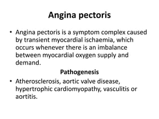 Angina pectoris
• Angina pectoris is a symptom complex caused
by transient myocardial ischaemia, which
occurs whenever there is an imbalance
between myocardial oxygen supply and
demand.
Pathogenesis
• Atherosclerosis, aortic valve disease,
hypertrophic cardiomyopathy, vasculitis or
aortitis.
 