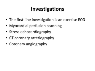 Investigations
• The first-line investigation is an exercise ECG
• Myocardial perfusion scanning
• Stress echocardiography
• CT coronary arteriography
• Coronary angiography
 